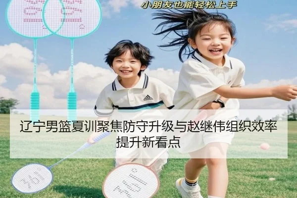辽宁男篮夏训聚焦防守升级与赵继伟组织效率提升新看点